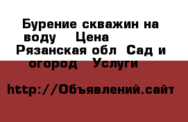 Бурение скважин на воду. › Цена ­ 1 000 - Рязанская обл. Сад и огород » Услуги   